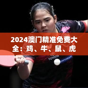 2024澳門精準(zhǔn)免費(fèi)大全：雞、牛、鼠、虎，免費(fèi)公開