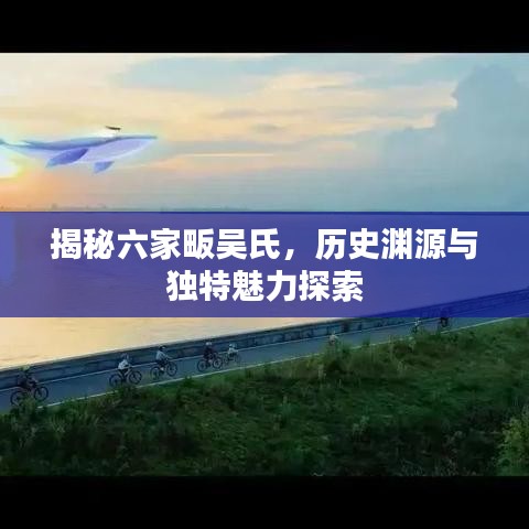 揭秘六家畈吳氏，歷史淵源與獨特魅力探索