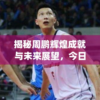 揭秘周鵬輝煌成就與未來(lái)展望，今日頭條最新消息速遞