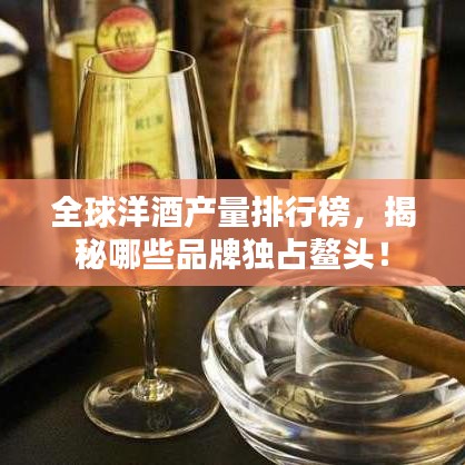 全球洋酒產(chǎn)量排行榜，揭秘哪些品牌獨占鰲頭！