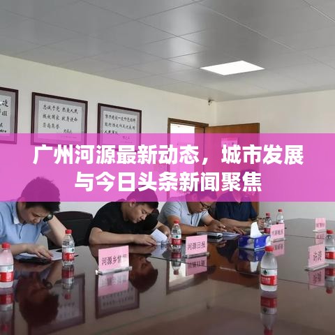廣州河源最新動態(tài)，城市發(fā)展與今日頭條新聞聚焦