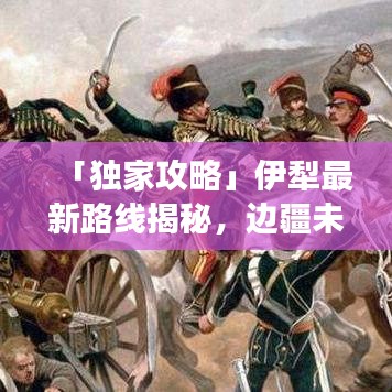 「獨家攻略」伊犁最新路線揭秘，邊疆未知美景探索之旅