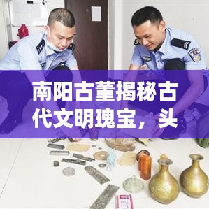 南陽古董揭秘古代文明瑰寶，頭條新聞引領(lǐng)探尋之旅