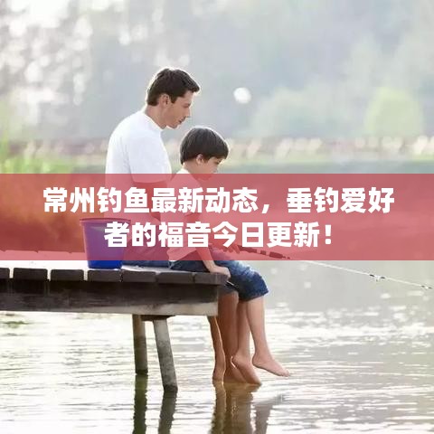 常州釣魚最新動態(tài)，垂釣愛好者的福音今日更新！