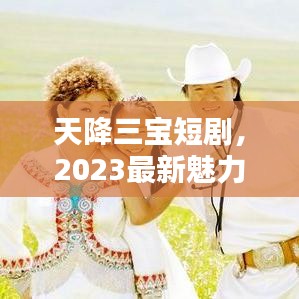 天降三寶短劇，2023最新魅力巨獻(xiàn)