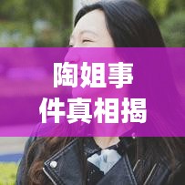 陶姐事件真相揭秘，最新視頻大全深度探究背后故事