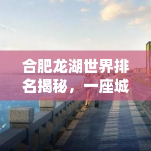 合肥龍湖世界排名揭秘，一座城市的崛起之路重磅來(lái)襲！