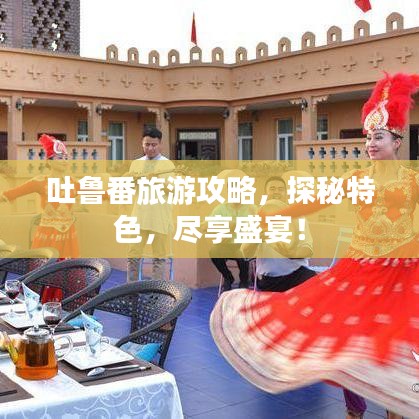 吐魯番旅游攻略，探秘特色，盡享盛宴！