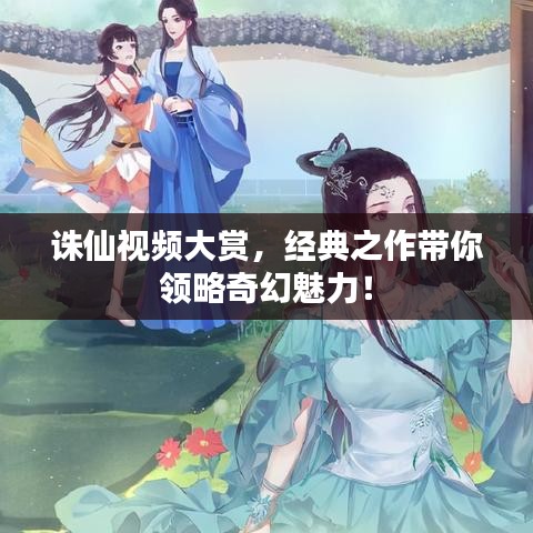 誅仙視頻大賞，經(jīng)典之作帶你領(lǐng)略奇幻魅力！