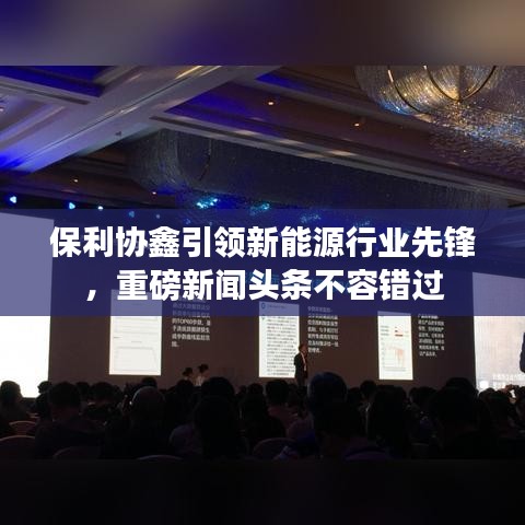 保利協(xié)鑫引領(lǐng)新能源行業(yè)先鋒，重磅新聞頭條不容錯過