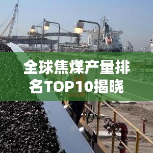 全球焦煤產(chǎn)量排名TOP10揭曉，探秘焦煤產(chǎn)業(yè)巨頭背后的秘密