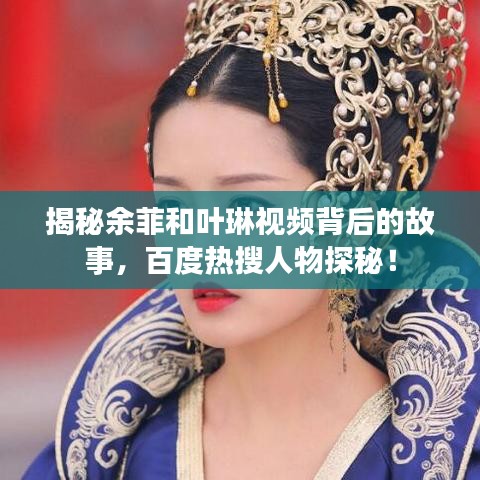 揭秘余菲和葉琳視頻背后的故事，百度熱搜人物探秘！