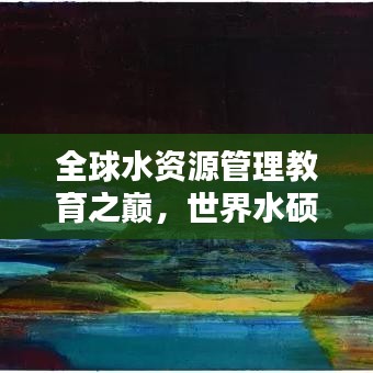 全球水資源管理教育之巔，世界水碩士排名揭秘