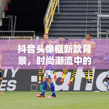 抖音頭像框新款背景，時尚潮流中的獨(dú)特印記，引領(lǐng)潮流風(fēng)向標(biāo)！