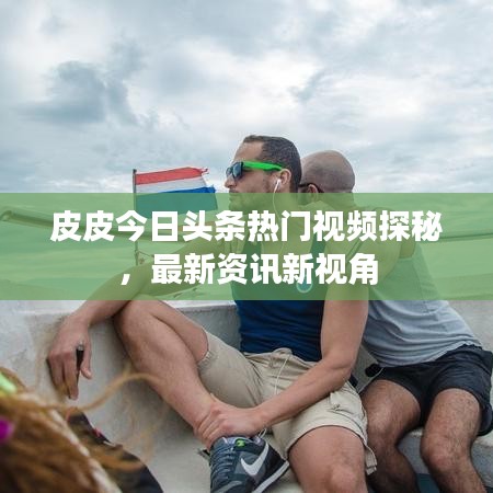 皮皮今日頭條熱門視頻探秘，最新資訊新視角