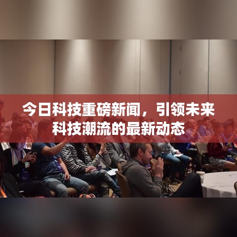 今日科技重磅新聞，引領(lǐng)未來科技潮流的最新動(dòng)態(tài)