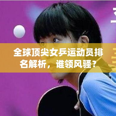 全球頂尖女乒運(yùn)動(dòng)員排名解析，誰領(lǐng)風(fēng)騷？