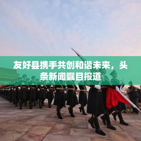 友好縣攜手共創(chuàng)和諧未來(lái)，頭條新聞矚目報(bào)道