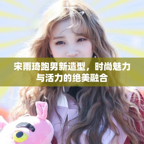 宋雨琦跑男新造型，時(shí)尚魅力與活力的絕美融合