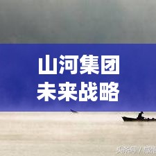 山河集團(tuán)未來(lái)戰(zhàn)略洞察，邁向新步伐，揭秘最新信息