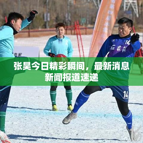 張昊今日精彩瞬間，最新消息新聞報(bào)道速遞