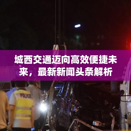 城西交通邁向高效便捷未來，最新新聞?lì)^條解析