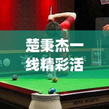 楚秉杰一線精彩活動(dòng)，矚目聚焦，時(shí)刻見證輝煌