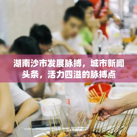 湖南沙市發(fā)展脈搏，城市新聞?lì)^條，活力四溢的脈搏點(diǎn)