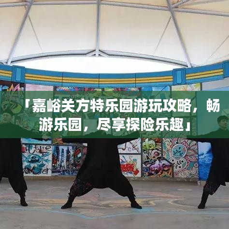 「嘉峪關(guān)方特樂園游玩攻略，暢游樂園，盡享探險樂趣」