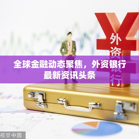 全球金融動(dòng)態(tài)聚焦，外資銀行最新資訊頭條