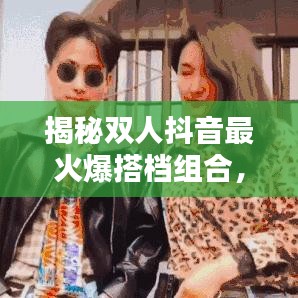 揭秘雙人抖音最火爆搭檔組合，排名前十名！