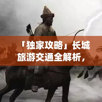 「獨家攻略」長城旅游交通全解析，領略千年壯麗長城風采之旅