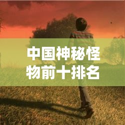 中國(guó)神秘怪物前十排名揭秘，探尋千年文化中的奇異生物